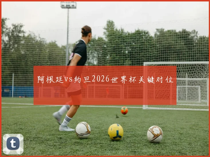 阿根廷vs约旦2026世界杯关键对位