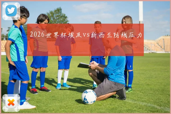 2026世界杯埃及vs新西兰防线压力