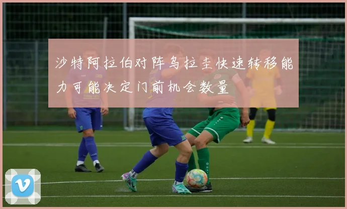 沙特阿拉伯对阵乌拉圭快速转移能力可能决定门前机会数量