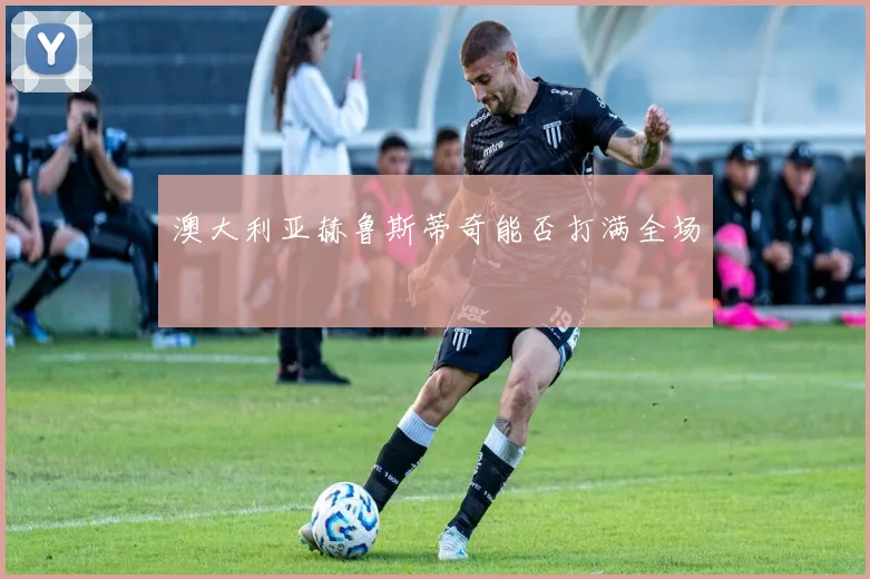 澳大利亚赫鲁斯蒂奇能否打满全场