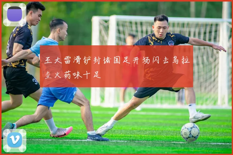 王大雷滑铲封堵国足开场闪击乌拉圭火药味十足