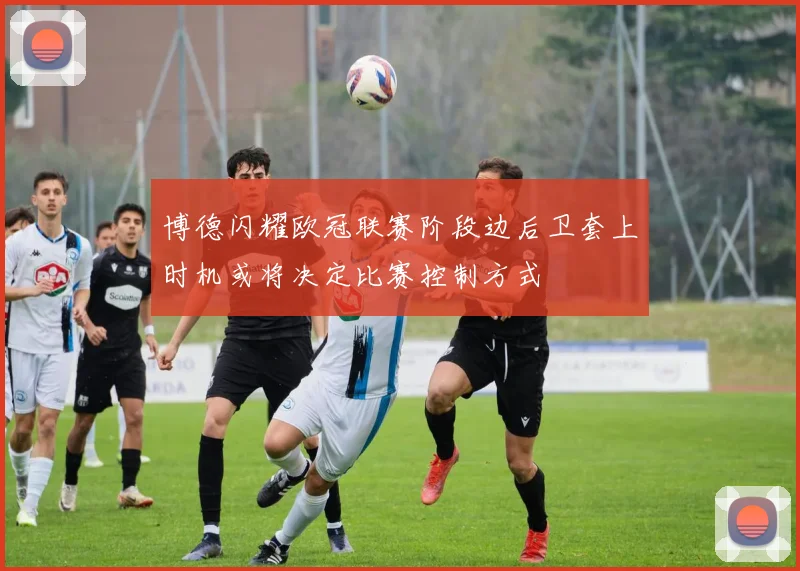 博德闪耀欧冠联赛阶段边后卫套上时机或将决定比赛控制方式