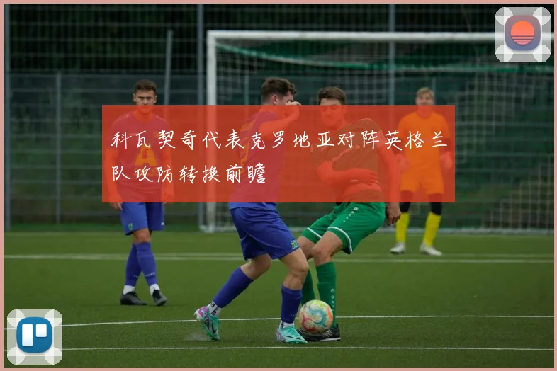 科瓦契奇代表克罗地亚对阵英格兰队攻防转换前瞻