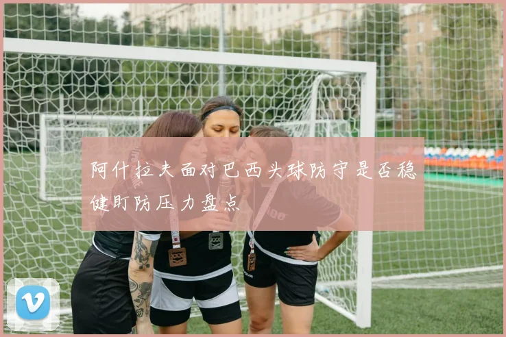 阿什拉夫面对巴西头球防守是否稳健盯防压力盘点