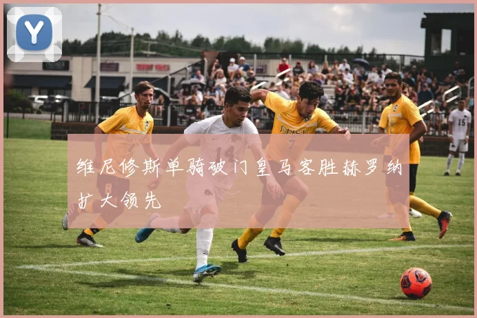 维尼修斯单骑破门皇马客胜赫罗纳扩大领先
