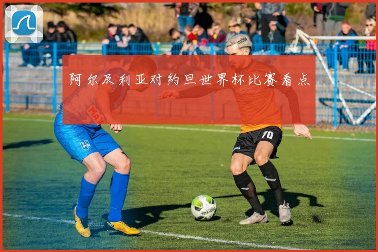 阿尔及利亚对约旦世界杯比赛看点