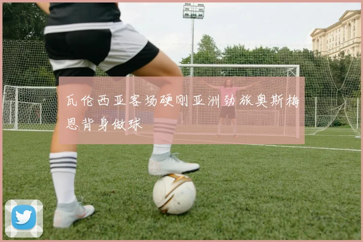 瓦伦西亚客场硬刚亚洲劲旅奥斯梅恩背身做球