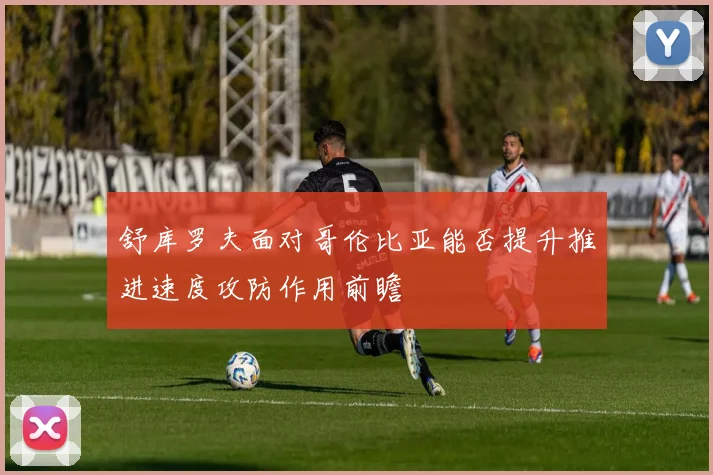 舒库罗夫面对哥伦比亚能否提升推进速度攻防作用前瞻