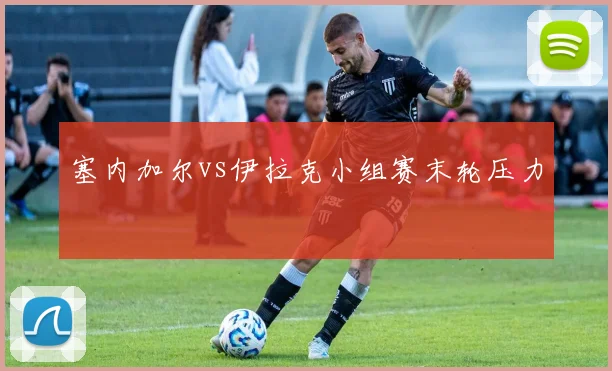 塞内加尔vs伊拉克小组赛末轮压力