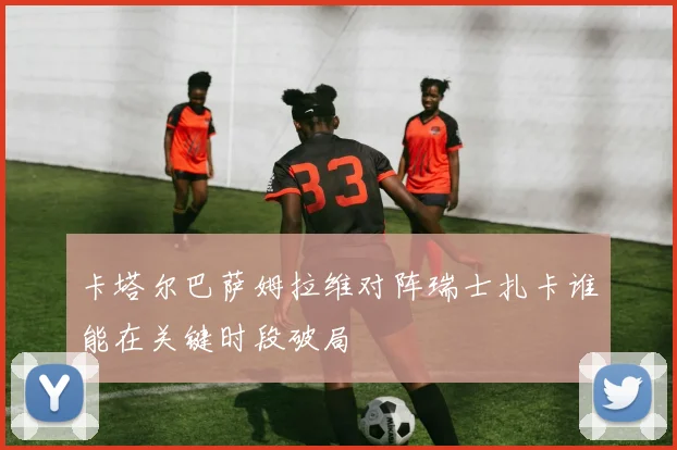 卡塔尔巴萨姆拉维对阵瑞士扎卡谁能在关键时段破局