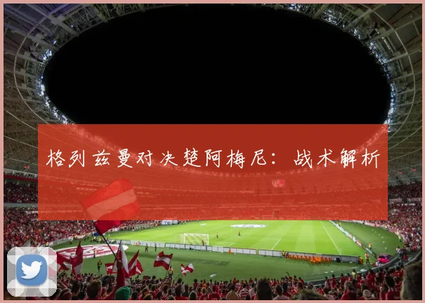格列兹曼对决楚阿梅尼：战术解析