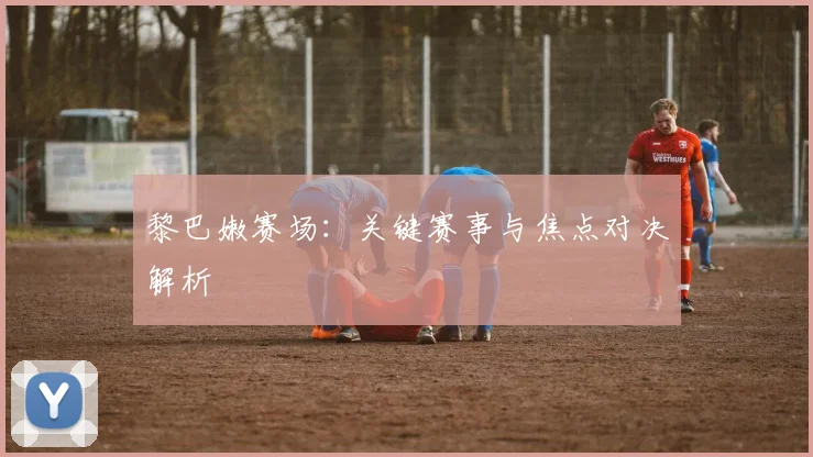 黎巴嫩赛场：关键赛事与焦点对决解析
