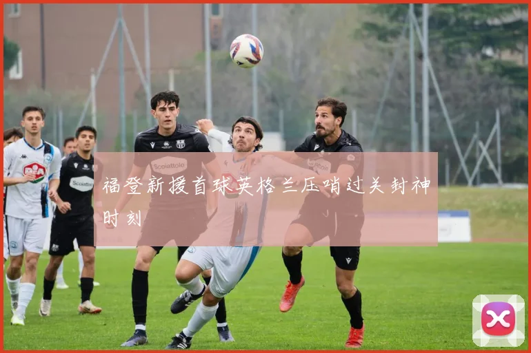 福登新援首球英格兰压哨过关封神时刻