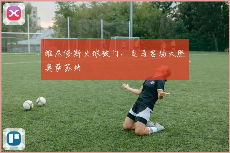 维尼修斯头球破门，皇马客场大胜奥萨苏纳
