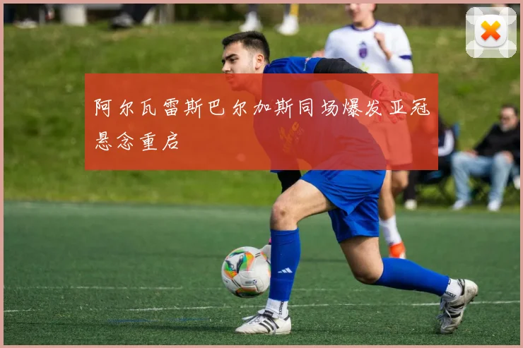 阿尔瓦雷斯巴尔加斯同场爆发亚冠悬念重启