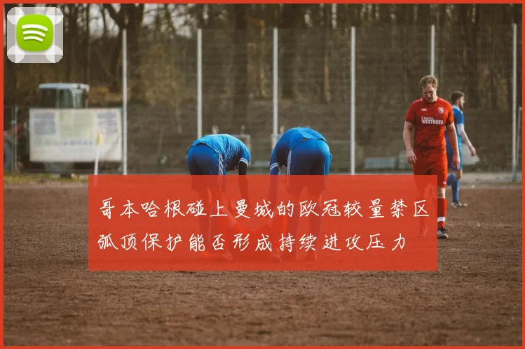 哥本哈根碰上曼城的欧冠较量禁区弧顶保护能否形成持续进攻压力