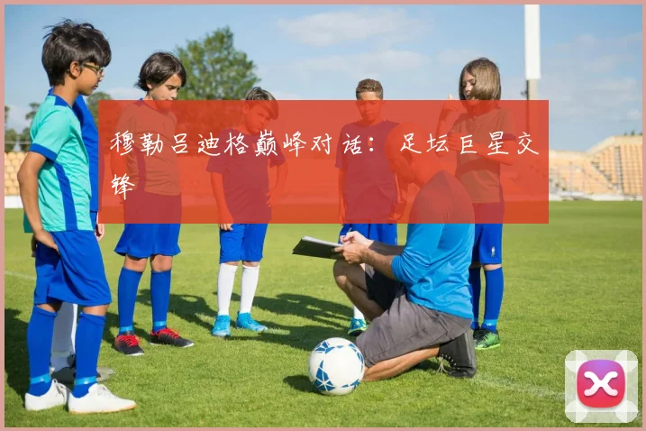 穆勒吕迪格巅峰对话：足坛巨星交锋
