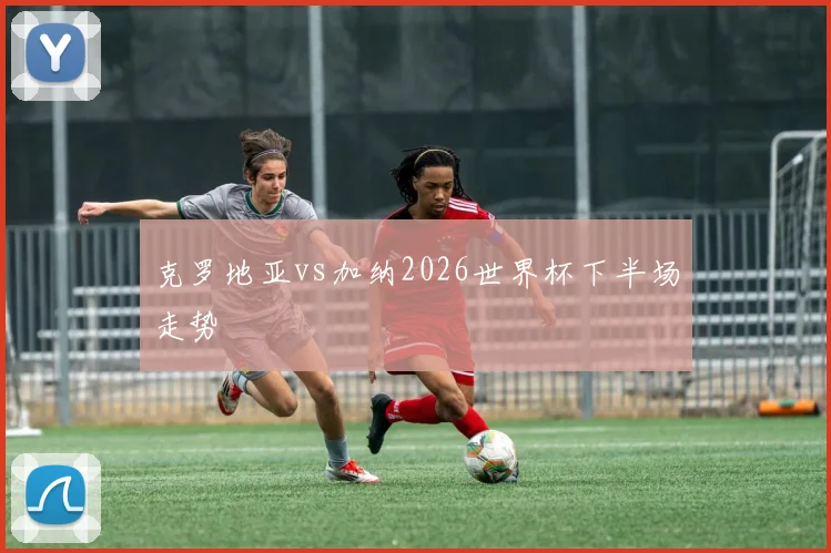 克罗地亚vs加纳2026世界杯下半场走势