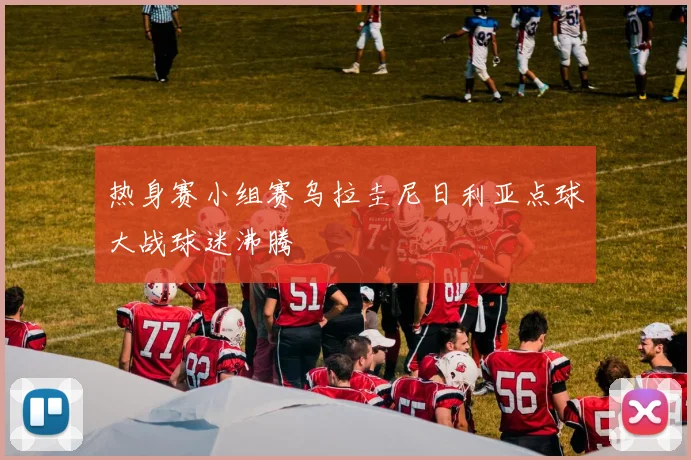热身赛小组赛乌拉圭尼日利亚点球大战球迷沸腾