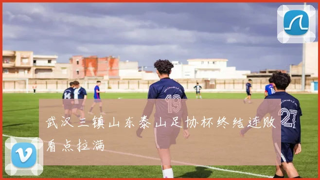 武汉三镇山东泰山足协杯终结连败看点拉满