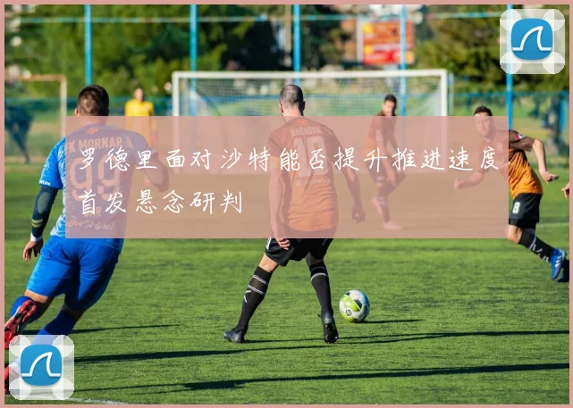 罗德里面对沙特能否提升推进速度首发悬念研判