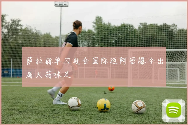 萨拉赫单刀赴会国际迈阿密爆冷出局火药味足