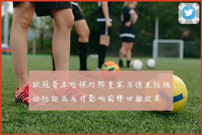 欧冠哥本哈根对阵皇家马德里防线协防距离或将影响前锋回撤效果