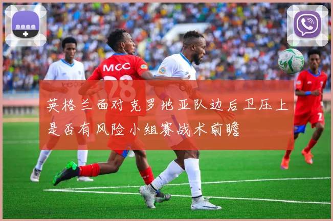 英格兰面对克罗地亚队边后卫压上是否有风险小组赛战术前瞻
