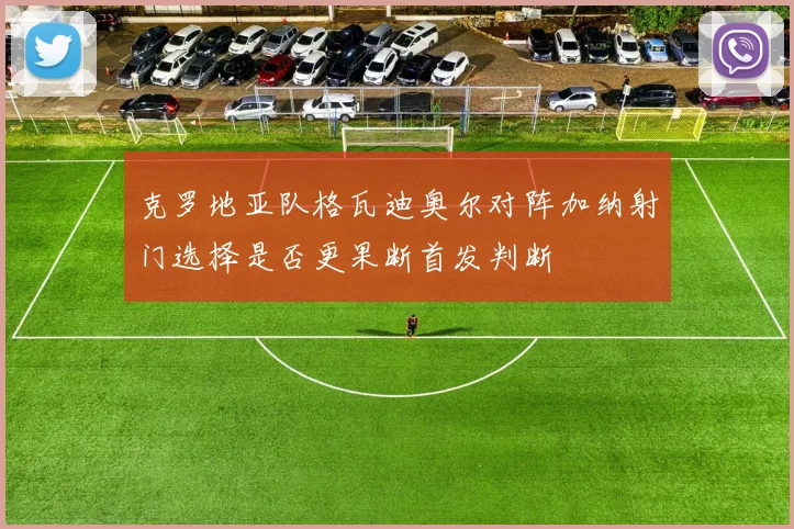 克罗地亚队格瓦迪奥尔对阵加纳射门选择是否更果断首发判断