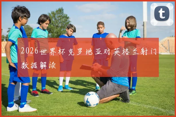 2026世界杯克罗地亚对英格兰射门数据解读