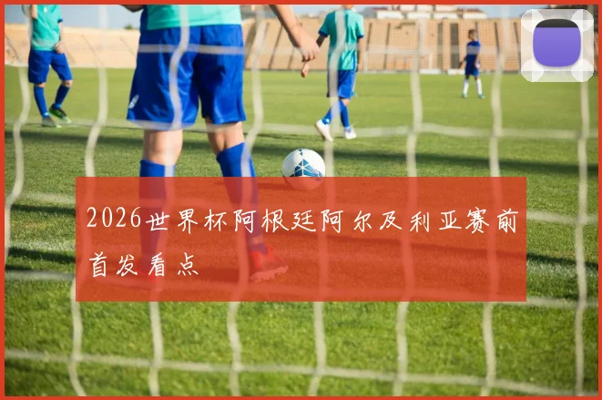 2026世界杯阿根廷阿尔及利亚赛前首发看点
