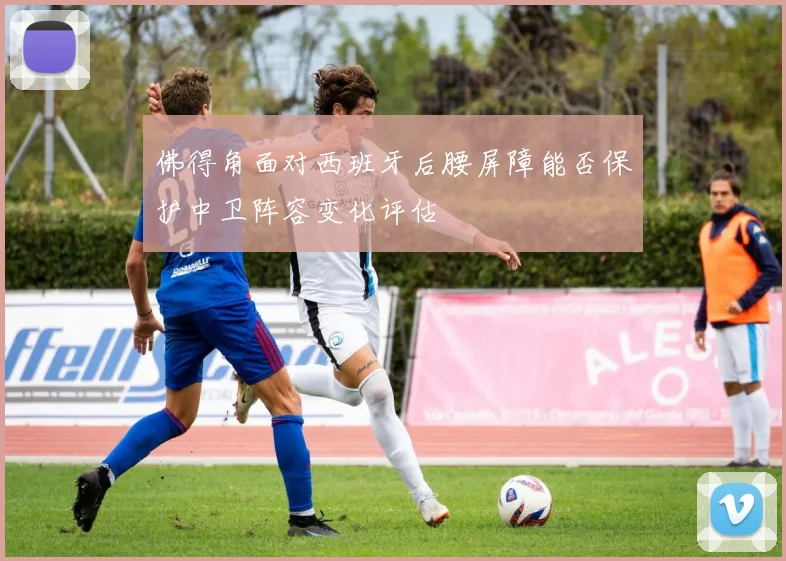 佛得角面对西班牙后腰屏障能否保护中卫阵容变化评估