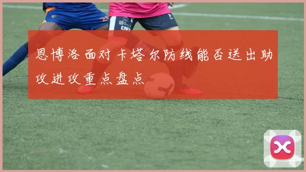 恩博洛面对卡塔尔防线能否送出助攻进攻重点盘点