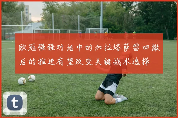 欧冠强强对话中的加拉塔萨雷回撤后的推进有望改变关键战术选择