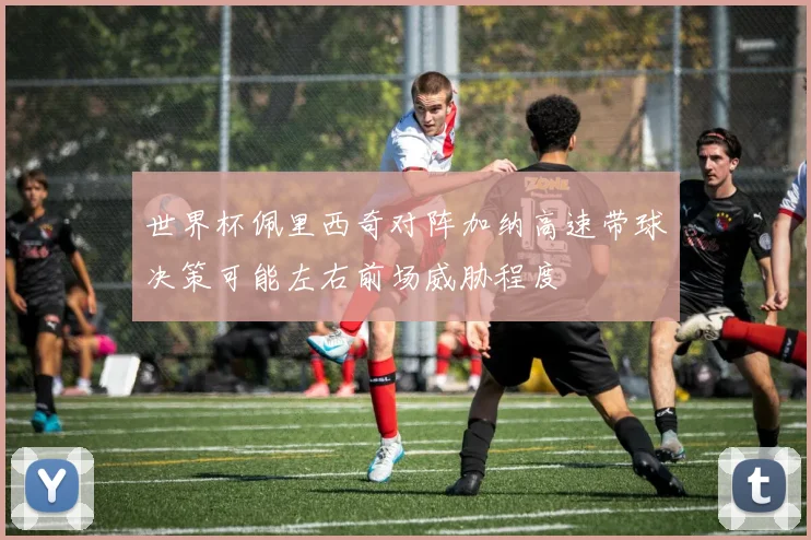 世界杯佩里西奇对阵加纳高速带球决策可能左右前场威胁程度