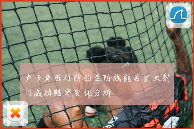 卢卡库面对新西兰防线能否扩大射门威胁赔率变化分析