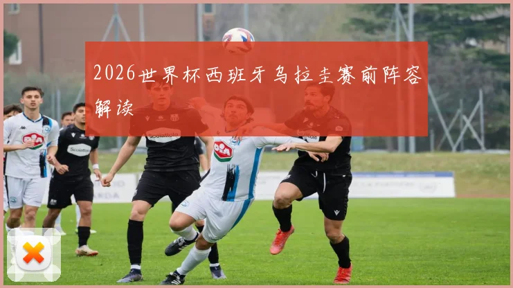 2026世界杯西班牙乌拉圭赛前阵容解读