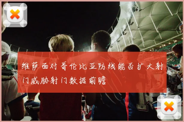 维萨面对哥伦比亚防线能否扩大射门威胁射门数据前瞻