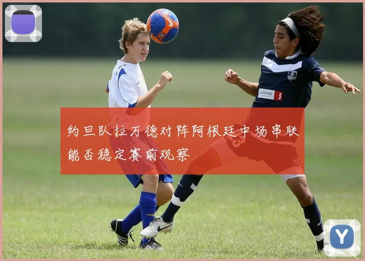 约旦队拉万德对阵阿根廷中场串联能否稳定赛前观察