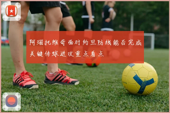 阿瑙托维奇面对约旦防线能否完成关键传球进攻重点看点