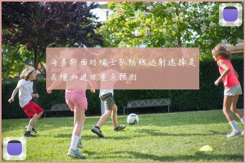 海多斯面对瑞士队防线远射选择是否增加进攻重点预测