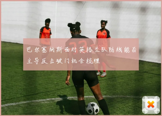 巴尔塞纳斯面对英格兰队防线能否主导反击破门机会梳理