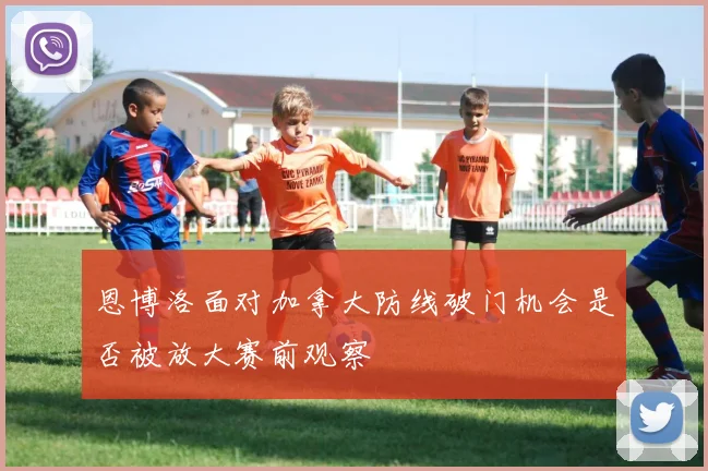 恩博洛面对加拿大防线破门机会是否被放大赛前观察