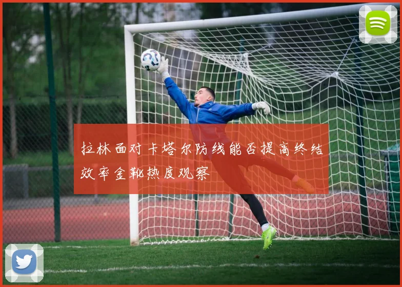 拉林面对卡塔尔防线能否提高终结效率金靴热度观察