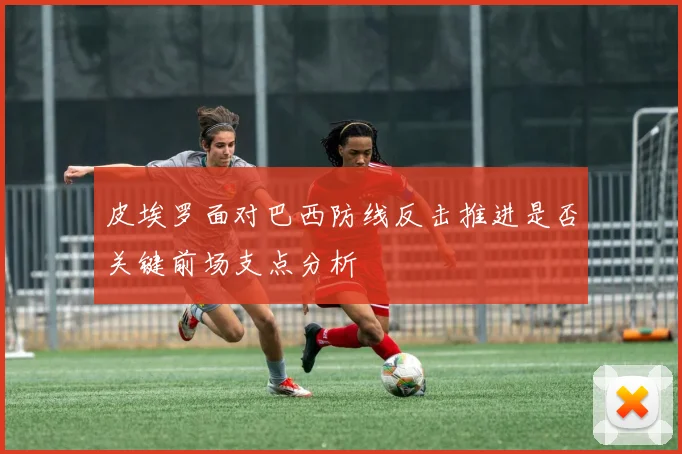 皮埃罗面对巴西防线反击推进是否关键前场支点分析