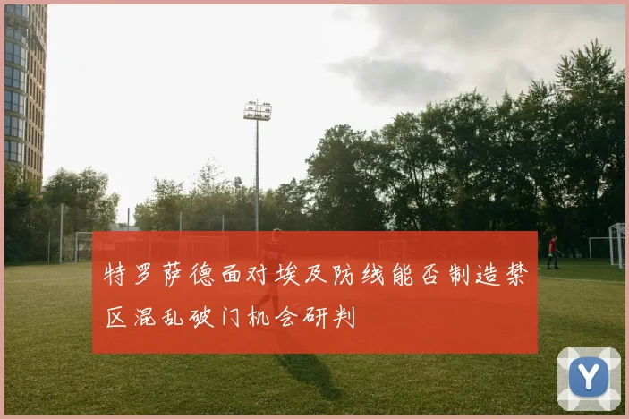 特罗萨德面对埃及防线能否制造禁区混乱破门机会研判