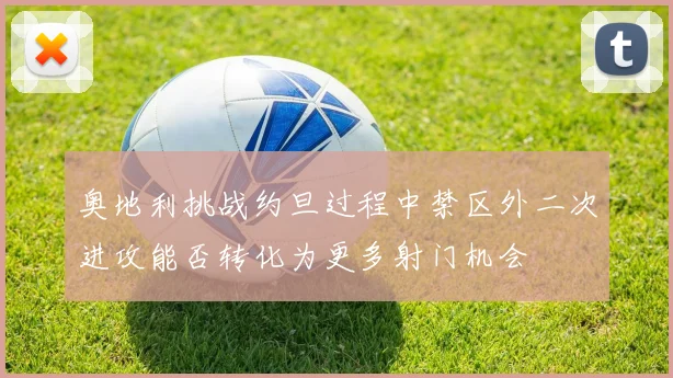 奥地利挑战约旦过程中禁区外二次进攻能否转化为更多射门机会