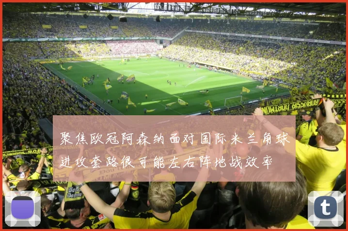 聚焦欧冠阿森纳面对国际米兰角球进攻套路很可能左右阵地战效率