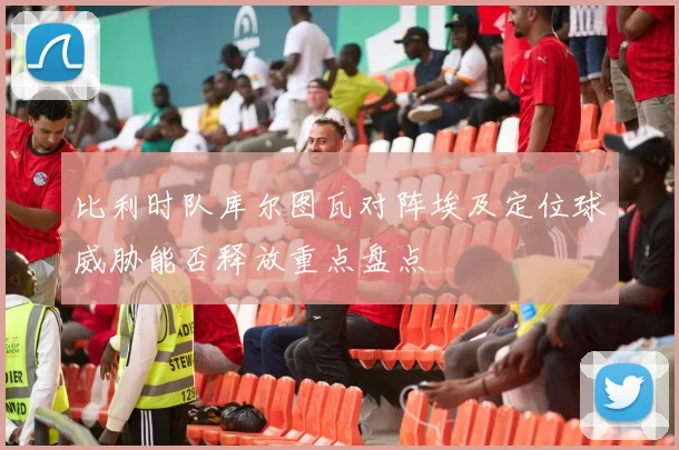 比利时队库尔图瓦对阵埃及定位球威胁能否释放重点盘点